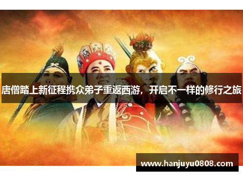 唐僧踏上新征程携众弟子重返西游，开启不一样的修行之旅